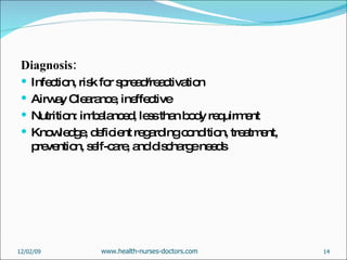 Diagnosis: Infection, risk for spread/reactivation Airway Clearance, ineffective  Nutrition: imbalanced, less than body requirment Knowledge, deficient regarding condition, treatment, prevention, self-care, and discharge needs 06/07/09 www.health-nurses-doctors.com 