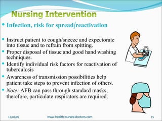 Infection, risk for spread/reactivation Instruct patient to cough/sneeze and expectorate into tissue and to refrain from spitting.  Proper disposal of tissue and good hand washing techniques.  Identify individual risk factors for reactivation of tuberculosis  Awareness of transmission possibilities help patient take steps to prevent infection of others. Note:  AFB can pass through standard masks; therefore, particulate respirators are required.  06/07/09 www.health-nurses-doctors.com 