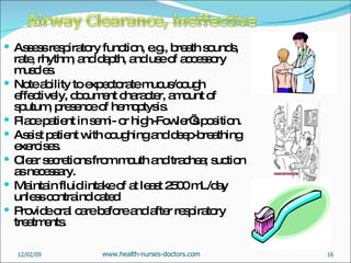 Assess respiratory function, e.g., breath sounds, rate, rhythm, and depth, and use of accessory muscles. Note ability to expectorate mucus/cough effectively, document character, amount of sputum, presence of hemoptysis. Place patient in semi- or high-Fowler’s position.  Assist patient with coughing and deep-breathing exercises. Clear secretions from mouth and trachea; suction as necessary. Maintain fluid intake of at least 2500 mL/day unless contraindicated  Provide oral care before and after respiratory treatments. 06/07/09 www.health-nurses-doctors.com 