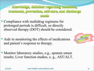 Compliance with multidrug regimens for prolonged periods is difficult, so directly observed therapy (DOT) should be considered. Aids in monitoring the effects of medications and patient’s response to therapy. Monitor laboratory studies, e.g., sputum smear results; Liver function studies, e. g., AST/ALT. 06/07/09 www.health-nurses-doctors.com 