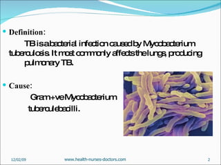 Definition: TB is a bacterial infection caused by Mycobacterium tuberculosis. It most commonly affects the lungs, producing  pulmonary TB. Cause:   Gram +ve Mycobacterium  tuberculebacilli.  06/07/09 www.health-nurses-doctors.com 