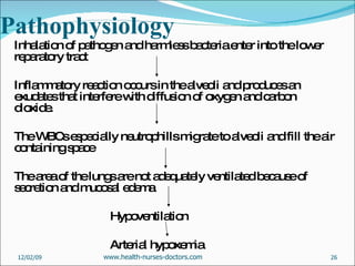 Pathophysiology Inhalation of pathogen and harmless bacteria enter into the lower reparatory tract  Inflammatory reaction occurs in the alveoli and produces an exudates that interfere with diffusion of oxygen and carbon dioxide. The WBCs especially neutrophills migrate to alveoli and fill the air containing space The area of the lungs are not adequately ventilated because of secretion and mucosal edema Hypoventilation  Arterial hypoxemia 06/07/09 www.health-nurses-doctors.com 