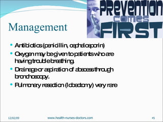Management Antibiotics (penicillin, cephalosporin) Oxygen may be given to patients who are having trouble breathing.  Drainage or aspiration of abscess through bronchoscopy. Pulmonary resection (lobectomy) very rare  06/07/09 www.health-nurses-doctors.com 