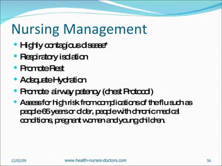 Nursing Management Highly contagious disease* Respiratory isolation Promote Rest Adequate Hydration Promote  airway patency (chest Protocol) Assess for high risk from complications of the flu such as people 65 years or older, people with chronic medical conditions, pregnant women and young children. 06/07/09 www.health-nurses-doctors.com 