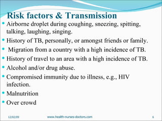 Risk factors & Transmission Airborne droplet during coughing, sneezing, spitting, talking, laughing, singing.  History of TB, personally, or amongst friends or family. Migration from a country with a high incidence of TB. History of travel to an area with a high incidence of TB. Alcohol and/or drug abuse. Compromised immunity due to illness, e.g., HIV infection. Malnutrition  Over crowd 06/07/09 www.health-nurses-doctors.com 