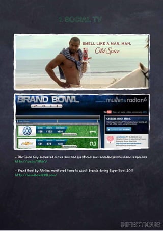 1. SOCIAL TV




- Old Spice Guy answered crowd sourced questions and recorded personalised responses
http://ow.ly/5BdnV

- Brand Bowl by Mullen monitored tweets about brands during Super Bowl 2011
http://brandbowl2011.com/




                                                                   INFECTIOUS
 