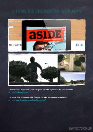 3. HTML 5 & THE RISE OF WEB APPS




- Berlin based magazine Aside brings an app like experience to your browser.
http://asidemag.com/

- Arcade Fire partnered with Google for The Wilderness Downtown
http://www.thewildernessdowntown.com/




                                                                      INFECTIOUS
 