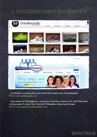 4. COLLABORATION & CO-CREATION




- Footlocker is curating the world’s favourite trainers over at Sneakerpedia
http://www.sneakerpedia.com/

- Real women of Philadelphia is a community fronted by American TV chef Paula Deen
inviting women to share their favourite Philadelphia cheese based recipes.
http://www.realwomenofphiladelphia.com/




                                                                     INFECTIOUS
 