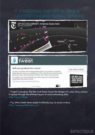 7. DESIGNING FOR NETWORKS &
      UNDERSTANDING SOCIAL SPREAD




- Project Cascade by The New York Times tracks the lifespan of a news story and how
it spreads through the different layers of social networking sites
http://ow.ly/5BdvW

- Pay with a tweet allows people to (literally) pay via social currency
http://www.paywithatweet.com/




                                                                          INFECTIOUS
 