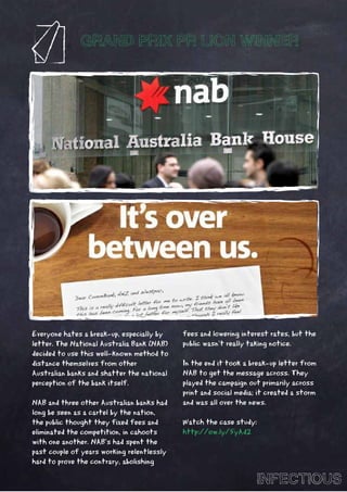 GRAND PRIX PR LION WINNER




Everyone hates a break-up, especially by    fees and lowering interest rates, but the
letter. The National Australia Bank (NAB)   public wasn’t really taking notice.
decided to use this well-known method to
distance themselves from other              In the end it took a break-up letter from
Australian banks and shatter the national   NAB to get the message across. They
perception of the bank itself.              played the campaign out primarily across
                                            print and social media; it created a storm
NAB and three other Australian banks had    and was all over the news.
long be seen as a cartel by the nation,
the public thought they fixed fees and      Watch the case study:
eliminated the competition, in cahoots      http://ow.ly/5yAd2
with one another. NAB’s had spent the
past couple of years working relentlessly
hard to prove the contrary, abolishing

                                                                   INFECTIOUS
 