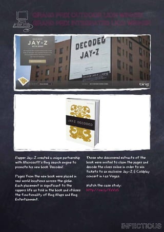 GRAND PRIX OUTDOOR LION WINNER
            GRAND PRIX INTEGRATED LION WINNER




Rapper Jay-Z created a unique partnership       Those who discovered extracts of the
with Microsoft’s Bing search engine to          book were invited to claim the pages and
promote his new book ‘Decoded’.                 decode the clues online in order to win
                                                tickets to an exclusive Jay-Z & Coldplay
Pages from the new book were placed in          concert in Las Vegas.
real world locations across the globe.
Each placement is significant to the            Watch the case study:
rappers life as told in the book and utilises   http://ow.ly/5xVsS
the functionality of Bing Maps and Bing
Entertainment.




                                                                      INFECTIOUS
 