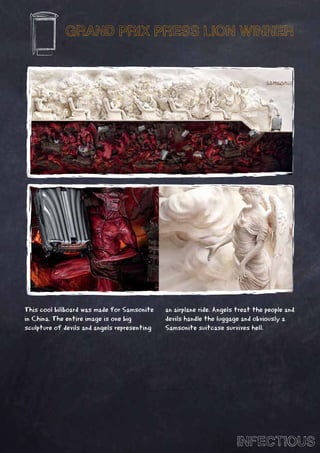 GRAND PRIX PRESS LION WINNER




This cool billboard was made for Samsonite    an airplane ride. Angels treat the people and
in China. The entire image is one big         devils handle the luggage and obviously a
sculpture of devils and angels representing   Samsonite suitcase survives hell.




                                                                      INFECTIOUS
 