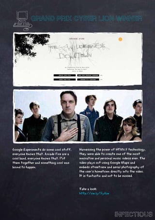 GRAND PRIX CYBER LION WINNER




Google Experiments do some cool stuff,   Harnessing the power of HTML5 technology,
everyone knows that. Arcade Fire are a   they were able to create one of the most
cool band, everyone knows that. Put      innovative and personal music videos ever. The
them together and something cool was     video plays out using Google Maps and
bound to happen.                         embeds streetview and aerial photography of
                                         the user’s hometown directly into the video.
                                         It is fantastic and not to be missed.


                                         Take a look:
                                         http://ow.ly/5yAiw




                                                                 INFECTIOUS
 