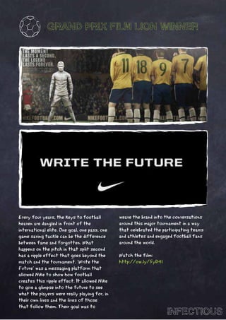 GRAND PRIX FILM LION WINNER




Every four years, the keys to football         weave the brand into the conversations
heaven are dangled in front of the             around this major tournament in a way
international elite. One goal, one pass, one   that celebrated the participating teams
game saving tackle can be the difference       and athletes and engaged football fans
between fame and forgotten. What               around the world.
happens on the pitch in that split second
has a ripple effect that goes beyond the       Watch the film:
match and the tournament. ‘Write the           http://ow.ly/5yD4l
Future’ was a messaging platform that
allowed Nike to show how football
creates this ripple effect. It allowed Nike
to give a glimpse into the future to see
what the players were really playing for, in
their own lives and the lives of those
that follow them. Their goal was to
                                                                     INFECTIOUS
 
