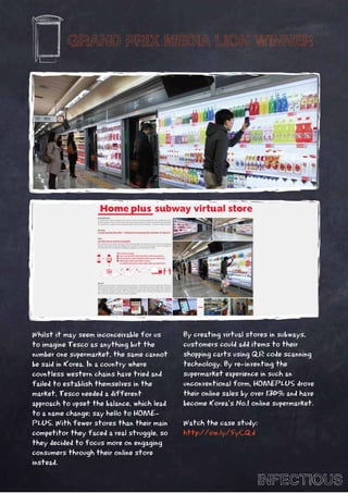 GRAND PRIX MEDIA LION WINNER




Whilst it may seem inconceivable for us     By creating virtual stores in subways,
to imagine Tesco as anything but the        customers could add items to their
number one supermarket, the same cannot     shopping carts using QR code scanning
be said in Korea. In a country where        technology. By re-inventing the
countless western chains have tried and     supermarket experience in such an
failed to establish themselves in the       unconventional form, HOMEPLUS drove
market, Tesco needed a different            their online sales by over 130% and have
approach to upset the balance, which lead   become Korea’s No.1 online supermarket.
to a name change; say hello to HOME-
PLUS. With fewer stores than their main     Watch the case study:
competitor they faced a real struggle, so   http://ow.ly/5yCQd
they decided to focus more on engaging
consumers through their online store
instead.

                                                                  INFECTIOUS
 