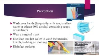 Prevention
 Wash your hands (frequently with soap and hot
water or atleast 60% alcohol containing soaps
or sanitizers
 Wear a surgical mask
 Use soap and hot water to wash the utensils,
towels, bedding an clothing
 Disinfect surfaces
 