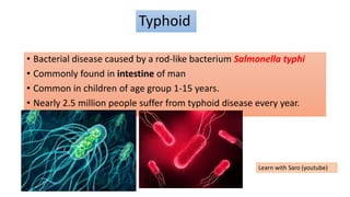 Typhoid
• Bacterial disease caused by a rod-like bacterium Salmonella typhi
• Commonly found in intestine of man
• Common in children of age group 1-15 years.
• Nearly 2.5 million people suffer from typhoid disease every year.
Learn with Saro (youtube)
 