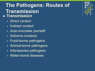 The Pathogens: Routes of
Transmission
 Transmission
 Direct contact
 Indirect contact
 Auto-inoculate yourself
 Airborne contacts
 Food-borne pathogens
 Animal-borne pathogens
 Interspecies pathogens
 Water-borne diseases
 