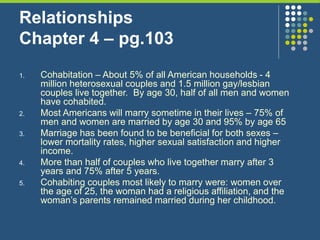 Relationships
Chapter 4 – pg.103
1. Cohabitation – About 5% of all American households - 4
million heterosexual couples and 1.5 million gay/lesbian
couples live together. By age 30, half of all men and women
have cohabited.
2. Most Americans will marry sometime in their lives – 75% of
men and women are married by age 30 and 95% by age 65
3. Marriage has been found to be beneficial for both sexes –
lower mortality rates, higher sexual satisfaction and higher
income.
4. More than half of couples who live together marry after 3
years and 75% after 5 years.
5. Cohabiting couples most likely to marry were: women over
the age of 25, the woman had a religious affiliation, and the
woman’s parents remained married during her childhood.
 