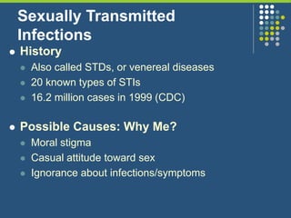 Sexually Transmitted
Infections
 History
 Also called STDs, or venereal diseases
 20 known types of STIs
 16.2 million cases in 1999 (CDC)
 Possible Causes: Why Me?
 Moral stigma
 Casual attitude toward sex
 Ignorance about infections/symptoms
 