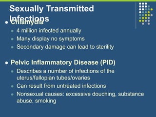 Sexually Transmitted
Infections Chlamydia
 4 million infected annually
 Many display no symptoms
 Secondary damage can lead to sterility
 Pelvic Inflammatory Disease (PID)
 Describes a number of infections of the
uterus/fallopian tubes/ovaries
 Can result from untreated infections
 Nonsexual causes: excessive douching, substance
abuse, smoking
 