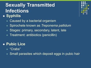 Sexually Transmitted
Infections
 Syphilis
 Caused by a bacterial organism
 Spirochete known as Treponema pallidum
 Stages: primary, secondary, latent, late
 Treatment: antibiotics (penicillin)
 Pubic Lice
 “Crabs”
 Small parasites which deposit eggs in pubic hair
 