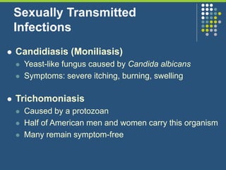 Sexually Transmitted
Infections
 Candidiasis (Moniliasis)
 Yeast-like fungus caused by Candida albicans
 Symptoms: severe itching, burning, swelling
 Trichomoniasis
 Caused by a protozoan
 Half of American men and women carry this organism
 Many remain symptom-free
 