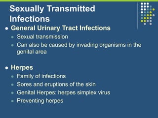 Sexually Transmitted
Infections
 General Urinary Tract Infections
 Sexual transmission
 Can also be caused by invading organisms in the
genital area
 Herpes
 Family of infections
 Sores and eruptions of the skin
 Genital Herpes: herpes simplex virus
 Preventing herpes
 