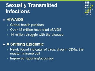 Sexually Transmitted
Infections
 HIV/AIDS
 Global health problem
 Over 18 million have died of AIDS
 14 million struggle with the disease
 A Shifting Epidemic
 Newly found indicator of virus: drop in CD4s, the
master immune cell
 Improved reporting/accuracy
 
