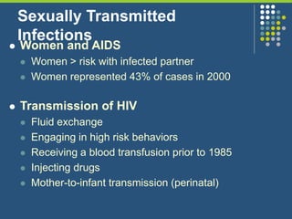 Sexually Transmitted
Infections
 Women and AIDS
 Women > risk with infected partner
 Women represented 43% of cases in 2000
 Transmission of HIV
 Fluid exchange
 Engaging in high risk behaviors
 Receiving a blood transfusion prior to 1985
 Injecting drugs
 Mother-to-infant transmission (perinatal)
 