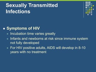 Sexually Transmitted
Infections
 Symptoms of HIV
 Incubation time varies greatly
 Infants and newborns at risk since immune system
not fully developed
 For HIV positive adults, AIDS will develop in 8-10
years with no treatment
 