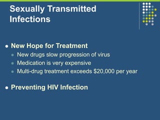 Sexually Transmitted
Infections
 New Hope for Treatment
 New drugs slow progression of virus
 Medication is very expensive
 Multi-drug treatment exceeds $20,000 per year
 Preventing HIV Infection
 