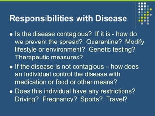 Responsibilities with Disease
 Is the disease contagious? If it is - how do
we prevent the spread? Quarantine? Modify
lifestyle or environment? Genetic testing?
Therapeutic measures?
 If the disease is not contagious – how does
an individual control the disease with
medication or food or other means?
 Does this individual have any restrictions?
Driving? Pregnancy? Sports? Travel?
 