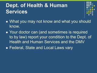 Dept. of Health & Human
Services
 What you may not know and what you should
know.
 Your doctor can (and sometimes is required
to by law) report your condition to the Dept. of
Health and Human Services and the DMV
 Federal, State and Local Laws vary
 