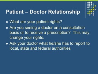 Patient – Doctor Relationship
 What are your patient rights?
 Are you seeing a doctor on a consultation
basis or to receive a prescription? This may
change your rights.
 Ask your doctor what he/she has to report to
local, state and federal authorities
 