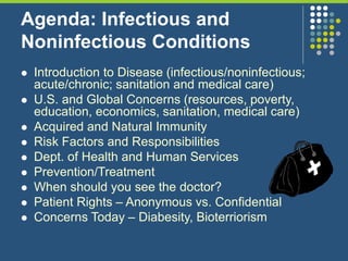 Agenda: Infectious and
Noninfectious Conditions
 Introduction to Disease (infectious/noninfectious;
acute/chronic; sanitation and medical care)
 U.S. and Global Concerns (resources, poverty,
education, economics, sanitation, medical care)
 Acquired and Natural Immunity
 Risk Factors and Responsibilities
 Dept. of Health and Human Services
 Prevention/Treatment
 When should you see the doctor?
 Patient Rights – Anonymous vs. Confidential
 Concerns Today – Diabesity, Bioterriorism
 
