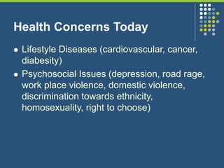 Health Concerns Today
 Lifestyle Diseases (cardiovascular, cancer,
diabesity)
 Psychosocial Issues (depression, road rage,
work place violence, domestic violence,
discrimination towards ethnicity,
homosexuality, right to choose)
 