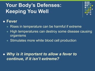 Your Body’s Defenses:
Keeping You Well
 Fever
 Rises in temperature can be harmful if extreme
 High temperatures can destroy some disease causing
organisms
 Stimulates more white blood cell production
 Why is it important to allow a fever to
continue, if it isn’t extreme?
 