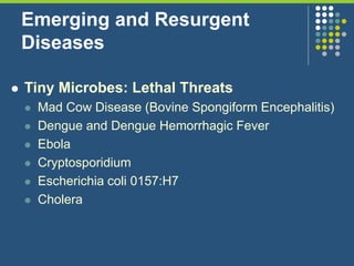 Emerging and Resurgent
Diseases
 Tiny Microbes: Lethal Threats
 Mad Cow Disease (Bovine Spongiform Encephalitis)
 Dengue and Dengue Hemorrhagic Fever
 Ebola
 Cryptosporidium
 Escherichia coli 0157:H7
 Cholera
 