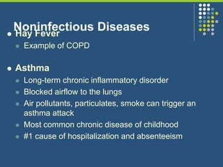 Noninfectious Diseases Hay Fever
 Example of COPD
 Asthma
 Long-term chronic inflammatory disorder
 Blocked airflow to the lungs
 Air pollutants, particulates, smoke can trigger an
asthma attack
 Most common chronic disease of childhood
 #1 cause of hospitalization and absenteeism
 