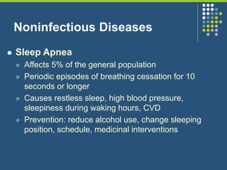 Noninfectious Diseases
 Sleep Apnea
 Affects 5% of the general population
 Periodic episodes of breathing cessation for 10
seconds or longer
 Causes restless sleep, high blood pressure,
sleepiness during waking hours, CVD
 Prevention: reduce alcohol use, change sleeping
position, schedule, medicinal interventions
 