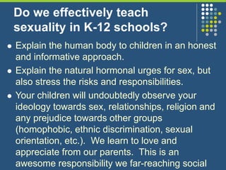 Do we effectively teach
sexuality in K-12 schools?
 Explain the human body to children in an honest
and informative approach.
 Explain the natural hormonal urges for sex, but
also stress the risks and responsibilities.
 Your children will undoubtedly observe your
ideology towards sex, relationships, religion and
any prejudice towards other groups
(homophobic, ethnic discrimination, sexual
orientation, etc.). We learn to love and
appreciate from our parents. This is an
awesome responsibility we far-reaching social
 