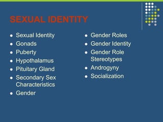 SEXUAL IDENTITY
 Sexual Identity
 Gonads
 Puberty
 Hypothalamus
 Pituitary Gland
 Secondary Sex
Characteristics
 Gender
 Gender Roles
 Gender Identity
 Gender Role
Stereotypes
 Androgyny
 Socialization
 