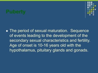 Puberty
 The period of sexual maturation. Sequence
of events leading to the development of the
secondary sexual characteristics and fertility.
Age of onset is 10-16 years old with the
hypothalamus, pituitary glands and gonads.
 