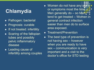 Chlamydia
 Pathogen: bacterial
 Prognosis: curable
 If not treated: infertility
 Scaring of the fallopian
tubes and possibly
pelvic inflammatory
disease
 Leading cause of
infertility among couples
 Women do not have any signs
or symptoms most the time –
Men generally do – so Men
tend to get treated – Women in
general contract infection
easier than men do to surface
area exposed.
 Treatment/Prevention
 The best type of prevention is
not having sex – however
when you are ready to have
sex – communication is very
important and a visit to the
doctor’s office for STD testing
 