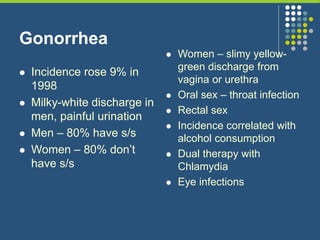 Gonorrhea
 Incidence rose 9% in
1998
 Milky-white discharge in
men, painful urination
 Men – 80% have s/s
 Women – 80% don’t
have s/s
 Women – slimy yellow-
green discharge from
vagina or urethra
 Oral sex – throat infection
 Rectal sex
 Incidence correlated with
alcohol consumption
 Dual therapy with
Chlamydia
 Eye infections
 