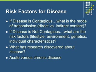 Risk Factors for Disease
 If Disease is Contagious…what is the mode
of transmission (direct vs. indirect contact)?
 If Disease is Not Contagious…what are the
risk factors (lifestyle, environment, genetics,
individual characteristics)?
 What has research discovered about
disease?
 Acute versus chronic disease
 