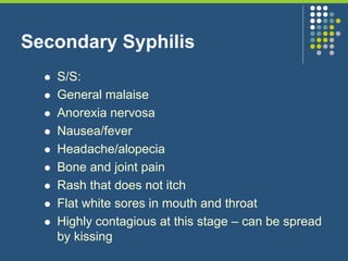 Secondary Syphilis
 S/S:
 General malaise
 Anorexia nervosa
 Nausea/fever
 Headache/alopecia
 Bone and joint pain
 Rash that does not itch
 Flat white sores in mouth and throat
 Highly contagious at this stage – can be spread
by kissing
 