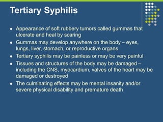 Tertiary Syphilis
 Appearance of soft rubbery tumors called gummas that
ulcerate and heal by scaring
 Gummas may develop anywhere on the body – eyes,
lungs, liver, stomach, or reproductive organs
 Tertiary syphilis may be painless or may be very painful
 Tissues and structures of the body may be damaged –
including the CNS, myocardium, valves of the heart may be
damaged or destroyed
 The culminating effects may be mental insanity and/or
severe physical disability and premature death
 