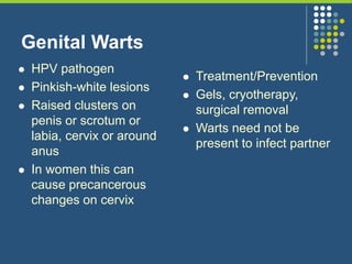 Genital Warts
 HPV pathogen
 Pinkish-white lesions
 Raised clusters on
penis or scrotum or
labia, cervix or around
anus
 In women this can
cause precancerous
changes on cervix
 Treatment/Prevention
 Gels, cryotherapy,
surgical removal
 Warts need not be
present to infect partner
 